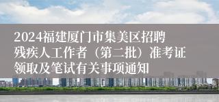 2024福建厦门市集美区招聘残疾人工作者（第二批）准考证领取及笔试有关事项通知