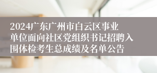 2024广东广州市白云区事业单位面向社区党组织书记招聘入围体检考生总成绩及名单公告