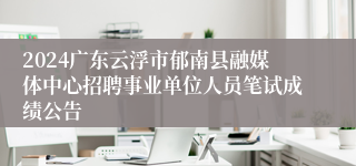 2024广东云浮市郁南县融媒体中心招聘事业单位人员笔试成绩公告