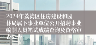 2024年荔湾区住房建设和园林局属下事业单位公开招聘事业编制人员笔试成绩查询及资格审查公告