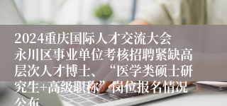 2024重庆国际人才交流大会永川区事业单位考核招聘紧缺高层次人才博士、“医学类硕士研究生+高级职称”岗位报名情况公布