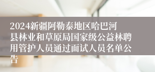 2024新疆阿勒泰地区哈巴河县林业和草原局国家级公益林聘用管护人员通过面试人员名单公告