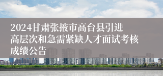 2024甘肃张掖市高台县引进高层次和急需紧缺人才面试考核成绩公告