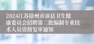 2024江苏徐州市沛县卫生健康委员会招聘第二批编制专业技术人员资格复审通知