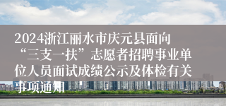 2024浙江丽水市庆元县面向“三支一扶”志愿者招聘事业单位人员面试成绩公示及体检有关事项通知