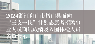 2024浙江舟山市岱山县面向“三支一扶”计划志愿者招聘事业人员面试成绩及入围体检人员名单公示