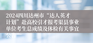 2024四川达州市“达人英才计划”赴高校引才报考渠县事业单位考生总成绩及体检有关事宜公告