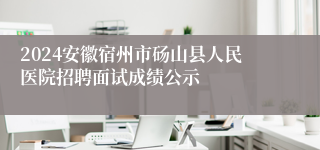 2024安徽宿州市砀山县人民医院招聘面试成绩公示