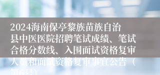 2024海南保亭黎族苗族自治县中医医院招聘笔试成绩、笔试合格分数线、入围面试资格复审人员和面试资格复审事宜公告（第6号）