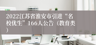 2022江苏省淮安市引进“名校优生”166人公告（教育类）