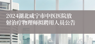 2024湖北咸宁市中医医院放射治疗物理师拟聘用人员公告