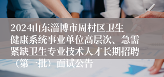 2024山东淄博市周村区卫生健康系统事业单位高层次、急需紧缺卫生专业技术人才长期招聘（第一批）面试公告