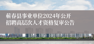 蕲春县事业单位2024年公开招聘高层次人才资格复审公告