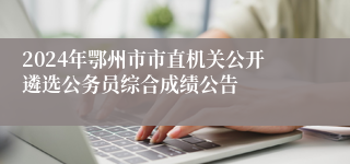 2024年鄂州市市直机关公开遴选公务员综合成绩公告