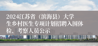 2024江苏省（滨海县）大学生乡村医生专项计划招聘入围体检、考察人员公示