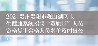 2024贵州贵阳市观山湖区卫生健康系统招聘“双轨制”人员资格复审合格人员名单及面试公告