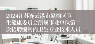 2024江苏连云港市赣榆区卫生健康委员会所属事业单位第二次招聘编制内卫生专业技术人员笔试成绩查询公告