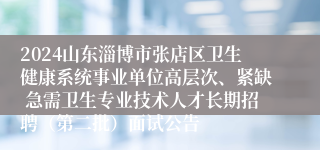 2024山东淄博市张店区卫生健康系统事业单位高层次、紧缺 急需卫生专业技术人才长期招聘（第二批）面试公告