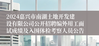 2024嘉兴市南湖土地开发建设有限公司公开招聘编外用工面试成绩及入围体检考察人员公告