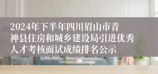 2024年下半年四川眉山市青神县住房和城乡建设局引进优秀人才考核面试成绩排名公示