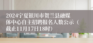 2024宁夏银川市贺兰县融媒体中心自主招聘报名人数公示（截止11月17日18时）