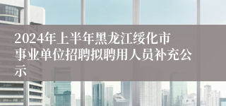 2024年上半年黑龙江绥化市事业单位招聘拟聘用人员补充公示