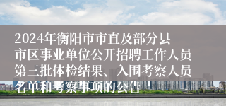 2024年衡阳市市直及部分县市区事业单位公开招聘工作人员第三批体检结果、入围考察人员名单和考察事项的公告