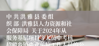 中 共 洪 雅 县 委 组 织 部  洪雅县人力资源和社会保障局  关于2024年从服务基层项目等人员中考核  招聘乡镇事业单位工作人员的公告