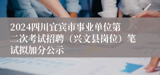 2024四川宜宾市事业单位第二次考试招聘（兴文县岗位）笔试拟加分公示