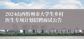 2024山西忻州市大学生乡村医生专项计划招聘面试公告
