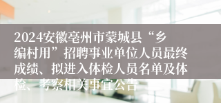 2024安徽亳州市蒙城县“乡编村用”招聘事业单位人员最终成绩、拟进入体检人员名单及体检、考察相关事宜公告