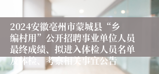 2024安徽亳州市蒙城县“乡编村用”公开招聘事业单位人员最终成绩、拟进入体检人员名单及体检、考察相关事宜公告
