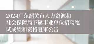 2024广东韶关市人力资源和社会保障局下属事业单位招聘笔试成绩和资格复审公告