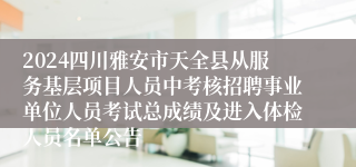 2024四川雅安市天全县从服务基层项目人员中考核招聘事业单位人员考试总成绩及进入体检人员名单公告