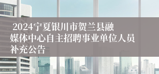  2024宁夏银川市贺兰县融媒体中心自主招聘事业单位人员补充公告