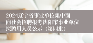 2024辽宁省事业单位集中面向社会招聘报考沈阳市事业单位拟聘用人员公示（第四批）