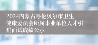 2024内蒙古呼伦贝尔市卫生健康委员会所属事业单位人才引进面试成绩公示