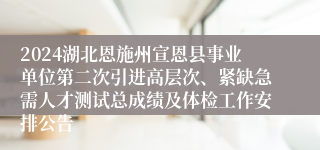 2024湖北恩施州宣恩县事业单位第二次引进高层次、紧缺急需人才测试总成绩及体检工作安排公告