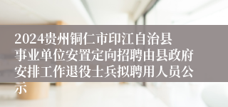 2024贵州铜仁市印江自治县事业单位安置定向招聘由县政府安排工作退役士兵拟聘用人员公示