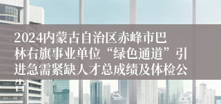 2024内蒙古自治区赤峰市巴林右旗事业单位“绿色通道”引进急需紧缺人才总成绩及体检公告