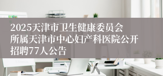 2025天津市卫生健康委员会所属天津市中心妇产科医院公开招聘77人公告