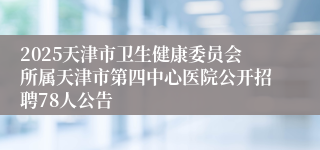 2025天津市卫生健康委员会所属天津市第四中心医院公开招聘78人公告