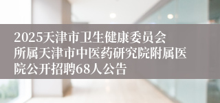 2025天津市卫生健康委员会所属天津市中医药研究院附属医院公开招聘68人公告