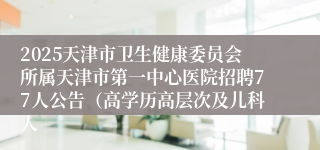 2025天津市卫生健康委员会所属天津市第一中心医院招聘77人公告（高学历高层次及儿科人