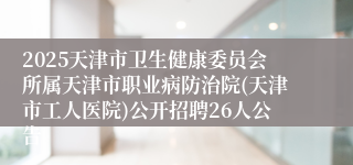 2025天津市卫生健康委员会所属天津市职业病防治院(天津市工人医院)公开招聘26人公告