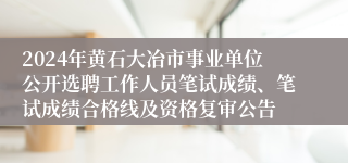 2024年黄石大冶市事业单位公开选聘工作人员笔试成绩、笔试成绩合格线及资格复审公告