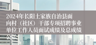 2024年长阳土家族自治县面向村（社区）干部专项招聘事业单位工作人员面试成绩及总成绩公示