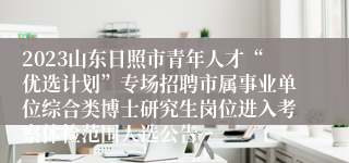 2023山东日照市青年人才“优选计划”专场招聘市属事业单位综合类博士研究生岗位进入考察体检范围人选公告