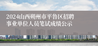 2024山西朔州市平鲁区招聘事业单位人员笔试成绩公示