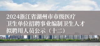 2024浙江省湖州市市级医疗卫生单位招聘事业编制卫生人才拟聘用人员公示（十二）